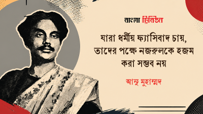 যারা ধর্মীয় ফ্যাসিবাদ চায়, তাদের পক্ষে নজরুলকে হজম করা সম্ভব নয়